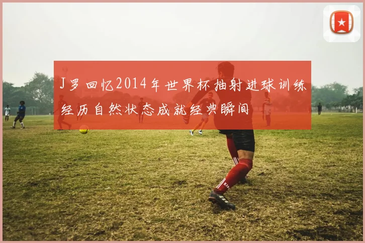 J罗回忆2014年世界杯抽射进球训练经历自然状态成就经典瞬间