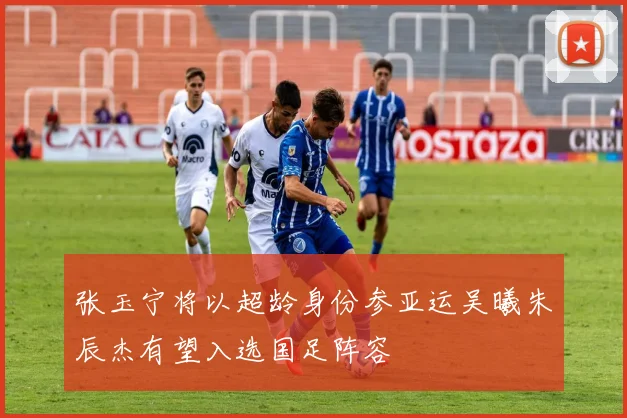 张玉宁将以超龄身份参亚运吴曦朱辰杰有望入选国足阵容