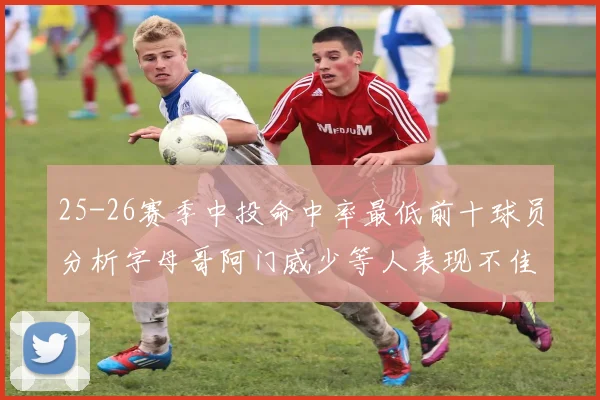 25-26赛季中投命中率最低前十球员分析字母哥阿门威少等人表现不佳