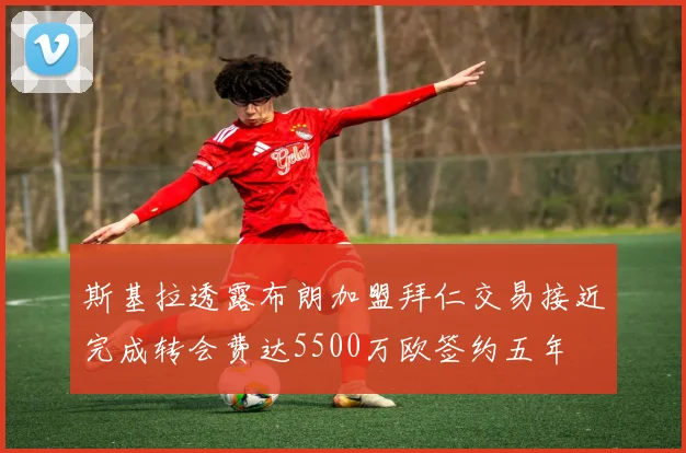 斯基拉透露布朗加盟拜仁交易接近完成转会费达5500万欧签约五年