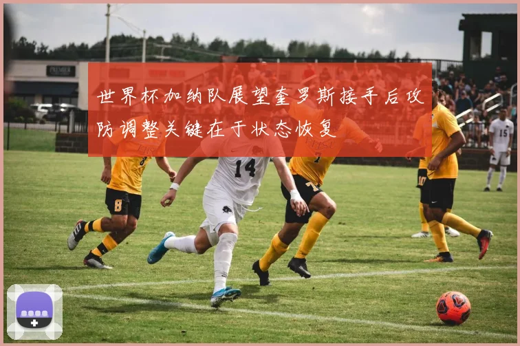 世界杯加纳队展望奎罗斯接手后攻防调整关键在于状态恢复