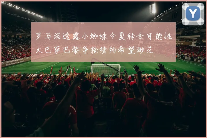 罗马诺透露小蜘蛛今夏转会可能性大巴萨巴黎争抢续约希望渺茫
