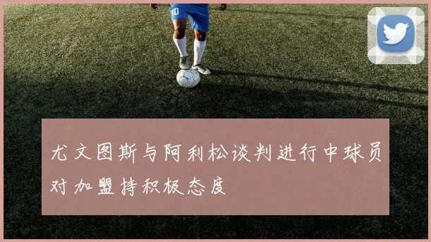 尤文图斯与阿利松谈判进行中球员对加盟持积极态度