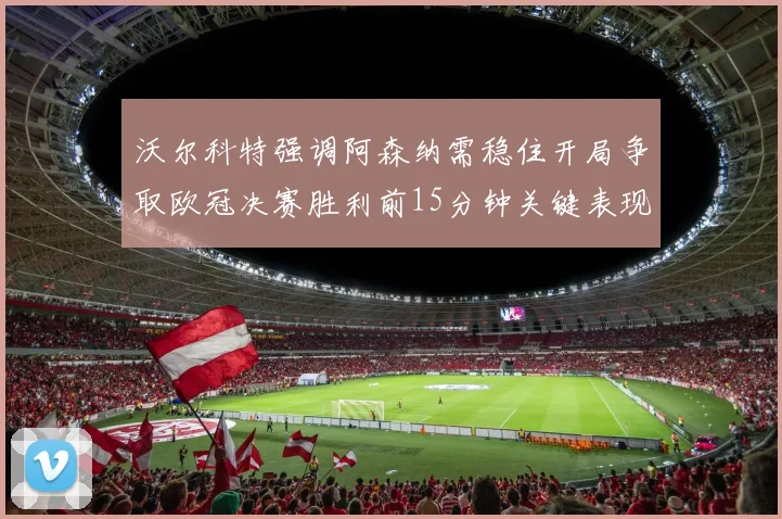 沃尔科特强调阿森纳需稳住开局争取欧冠决赛胜利前15分钟关键表现