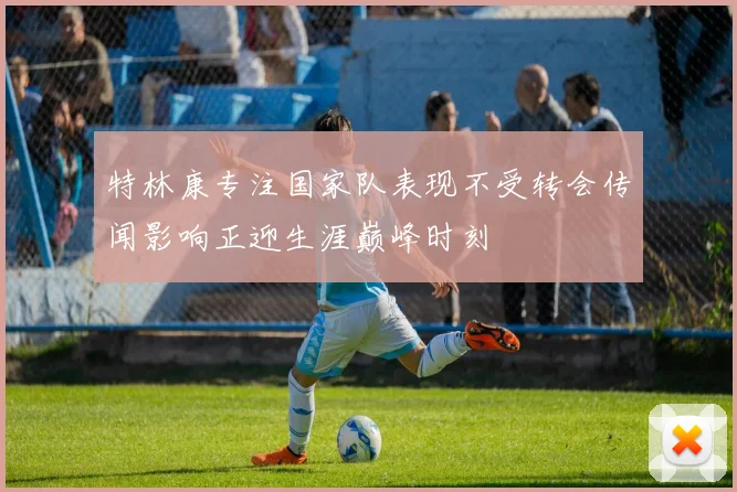 特林康专注国家队表现不受转会传闻影响正迎生涯巅峰时刻