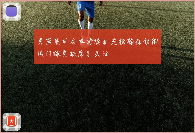 男篮集训名单持续扩充杨瀚森领衔热门球员缺席引关注