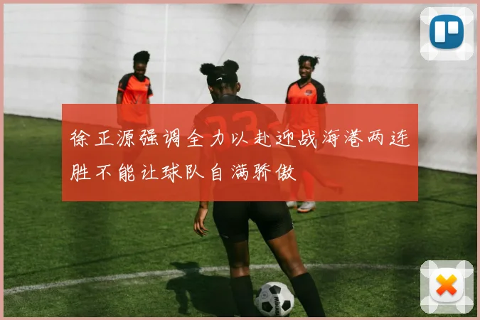 徐正源强调全力以赴迎战海港两连胜不能让球队自满骄傲