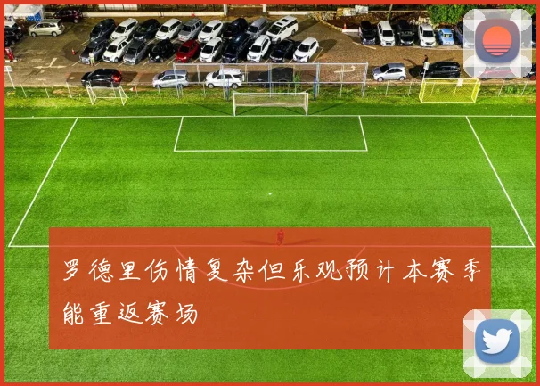 罗德里伤情复杂但乐观预计本赛季能重返赛场