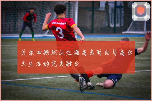 贝尔回顾职业生涯高光时刻与高尔夫生活的完美融合