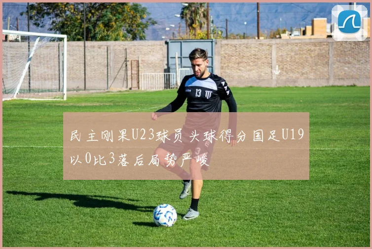 民主刚果U23球员头球得分国足U19以0比3落后局势严峻